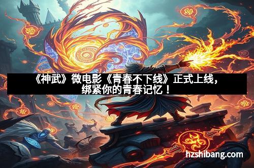 《神武》微电影《青春不下线》正式上线,绑紧你的青春记忆!